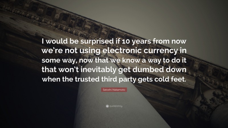 Satoshi Nakamoto Quote: “I would be surprised if 10 years from now we’re not using electronic currency in some way, now that we know a way to do it that won’t inevitably get dumbed down when the trusted third party gets cold feet.”