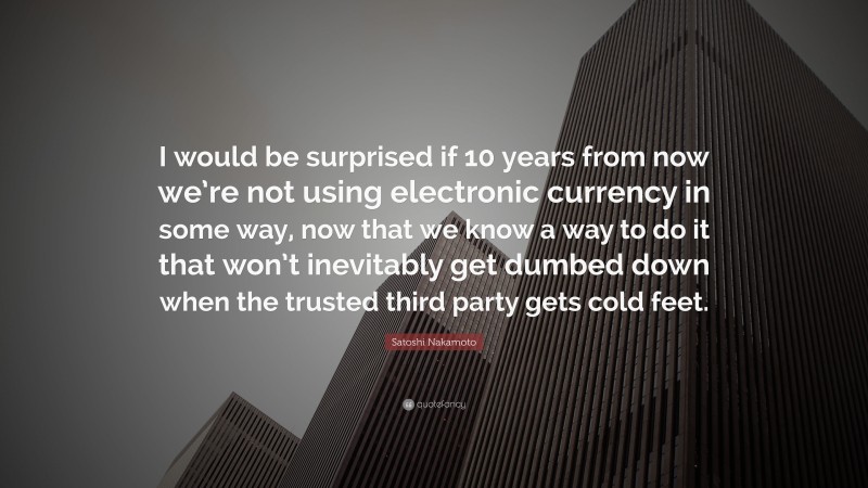 Satoshi Nakamoto Quote: “I would be surprised if 10 years from now we’re not using electronic currency in some way, now that we know a way to do it that won’t inevitably get dumbed down when the trusted third party gets cold feet.”