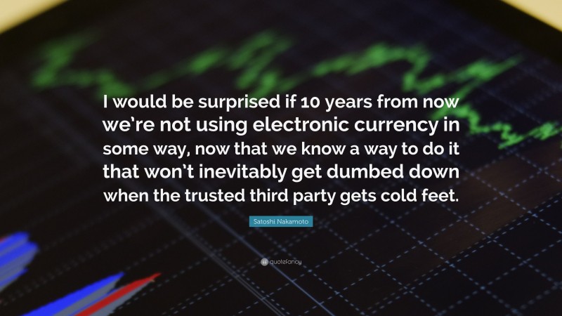 Satoshi Nakamoto Quote: “I would be surprised if 10 years from now we’re not using electronic currency in some way, now that we know a way to do it that won’t inevitably get dumbed down when the trusted third party gets cold feet.”