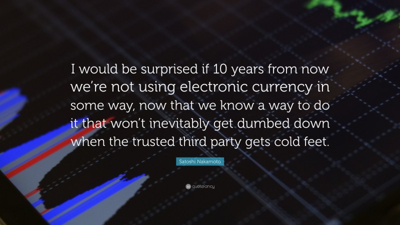 Satoshi Nakamoto Quote: “I would be surprised if 10 years from now we’re not using electronic currency in some way, now that we know a way to do it that won’t inevitably get dumbed down when the trusted third party gets cold feet.”