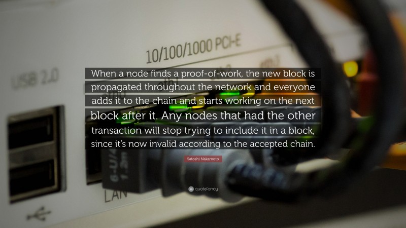 Satoshi Nakamoto Quote: “When a node finds a proof-of-work, the new block is propagated throughout the network and everyone adds it to the chain and starts working on the next block after it. Any nodes that had the other transaction will stop trying to include it in a block, since it’s now invalid according to the accepted chain.”