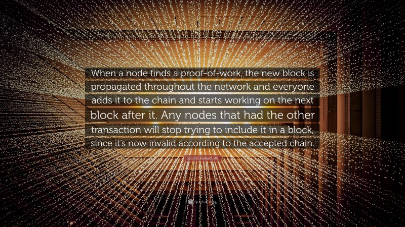 Satoshi Nakamoto Quote: “When a node finds a proof-of-work, the new block is propagated throughout the network and everyone adds it to the chain and starts working on the next block after it. Any nodes that had the other transaction will stop trying to include it in a block, since it’s now invalid according to the accepted chain.”