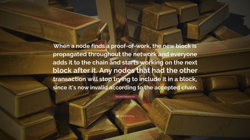 Satoshi Nakamoto Quote: “When a node finds a proof-of-work, the new block is propagated throughout the network and everyone adds it to the chain and starts working on the next block after it. Any nodes that had the other transaction will stop trying to include it in a block, since it’s now invalid according to the accepted chain.”