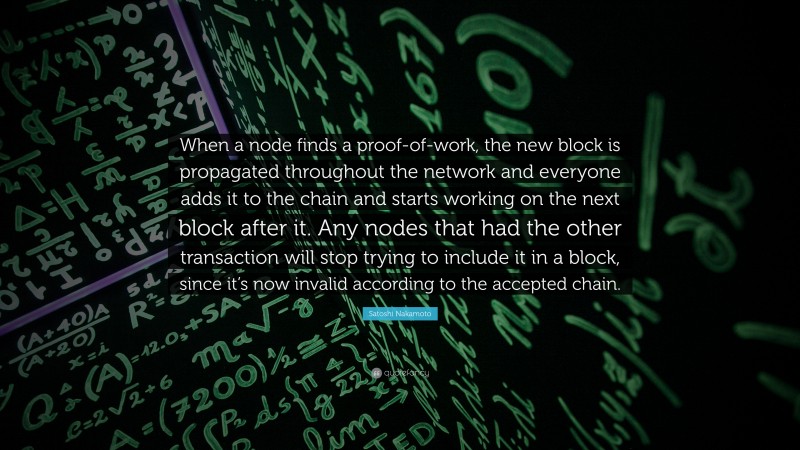 Satoshi Nakamoto Quote: “When a node finds a proof-of-work, the new block is propagated throughout the network and everyone adds it to the chain and starts working on the next block after it. Any nodes that had the other transaction will stop trying to include it in a block, since it’s now invalid according to the accepted chain.”