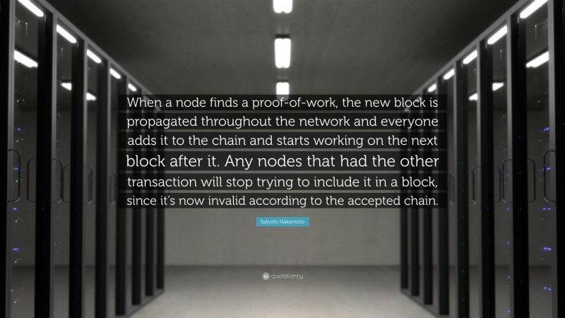 Satoshi Nakamoto Quote: “When a node finds a proof-of-work, the new block is propagated throughout the network and everyone adds it to the chain and starts working on the next block after it. Any nodes that had the other transaction will stop trying to include it in a block, since it’s now invalid according to the accepted chain.”