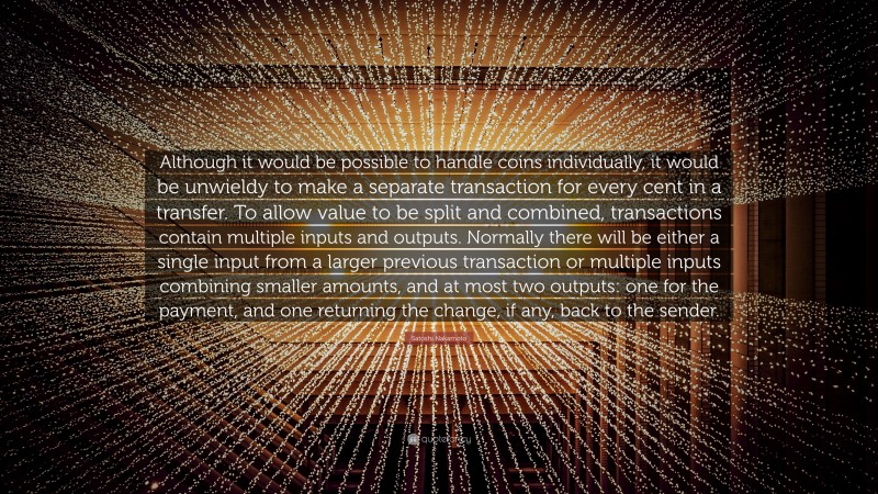 Satoshi Nakamoto Quote: “Although it would be possible to handle coins individually, it would be unwieldy to make a separate transaction for every cent in a transfer. To allow value to be split and combined, transactions contain multiple inputs and outputs. Normally there will be either a single input from a larger previous transaction or multiple inputs combining smaller amounts, and at most two outputs: one for the payment, and one returning the change, if any, back to the sender.”