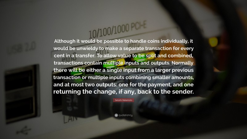 Satoshi Nakamoto Quote: “Although it would be possible to handle coins individually, it would be unwieldy to make a separate transaction for every cent in a transfer. To allow value to be split and combined, transactions contain multiple inputs and outputs. Normally there will be either a single input from a larger previous transaction or multiple inputs combining smaller amounts, and at most two outputs: one for the payment, and one returning the change, if any, back to the sender.”