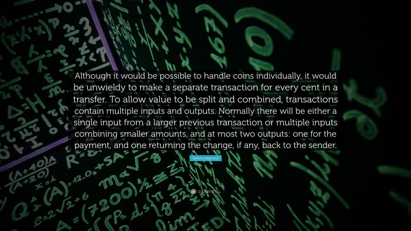 Satoshi Nakamoto Quote: “Although it would be possible to handle coins individually, it would be unwieldy to make a separate transaction for every cent in a transfer. To allow value to be split and combined, transactions contain multiple inputs and outputs. Normally there will be either a single input from a larger previous transaction or multiple inputs combining smaller amounts, and at most two outputs: one for the payment, and one returning the change, if any, back to the sender.”