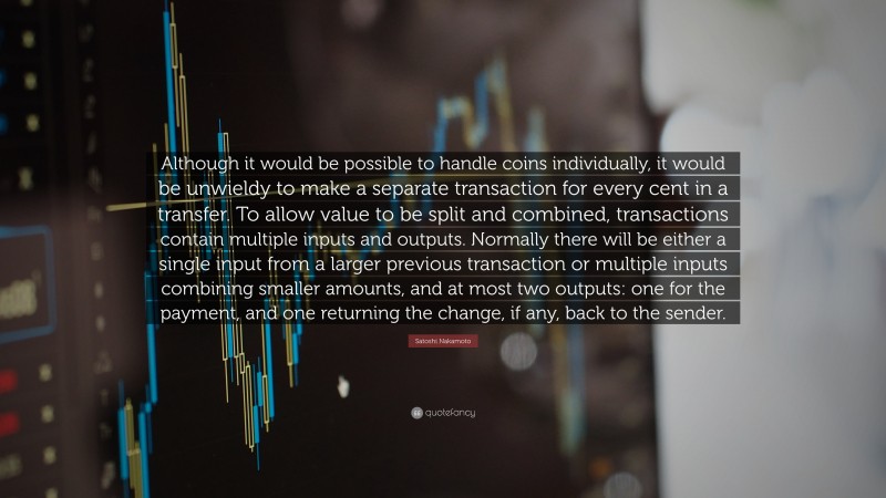 Satoshi Nakamoto Quote: “Although it would be possible to handle coins individually, it would be unwieldy to make a separate transaction for every cent in a transfer. To allow value to be split and combined, transactions contain multiple inputs and outputs. Normally there will be either a single input from a larger previous transaction or multiple inputs combining smaller amounts, and at most two outputs: one for the payment, and one returning the change, if any, back to the sender.”