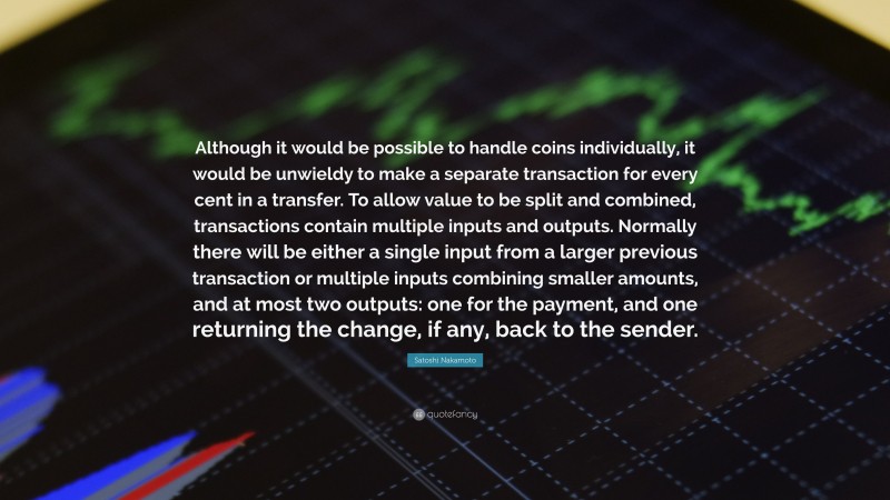 Satoshi Nakamoto Quote: “Although it would be possible to handle coins individually, it would be unwieldy to make a separate transaction for every cent in a transfer. To allow value to be split and combined, transactions contain multiple inputs and outputs. Normally there will be either a single input from a larger previous transaction or multiple inputs combining smaller amounts, and at most two outputs: one for the payment, and one returning the change, if any, back to the sender.”