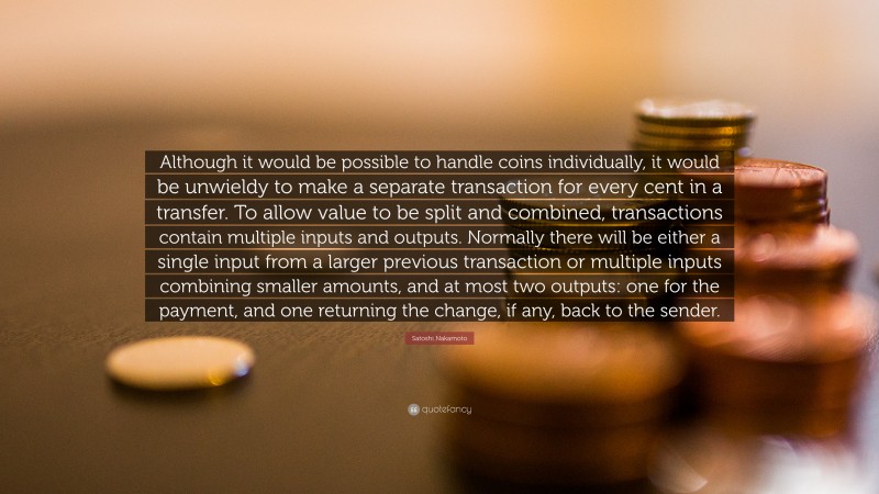 Satoshi Nakamoto Quote: “Although it would be possible to handle coins individually, it would be unwieldy to make a separate transaction for every cent in a transfer. To allow value to be split and combined, transactions contain multiple inputs and outputs. Normally there will be either a single input from a larger previous transaction or multiple inputs combining smaller amounts, and at most two outputs: one for the payment, and one returning the change, if any, back to the sender.”