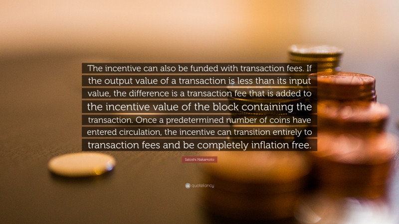 Satoshi Nakamoto Quote: “The incentive can also be funded with transaction fees. If the output value of a transaction is less than its input value, the difference is a transaction fee that is added to the incentive value of the block containing the transaction. Once a predetermined number of coins have entered circulation, the incentive can transition entirely to transaction fees and be completely inflation free.”