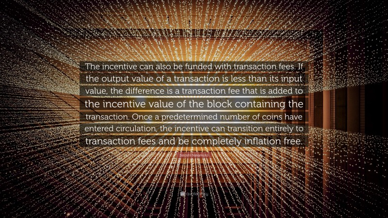 Satoshi Nakamoto Quote: “The incentive can also be funded with transaction fees. If the output value of a transaction is less than its input value, the difference is a transaction fee that is added to the incentive value of the block containing the transaction. Once a predetermined number of coins have entered circulation, the incentive can transition entirely to transaction fees and be completely inflation free.”