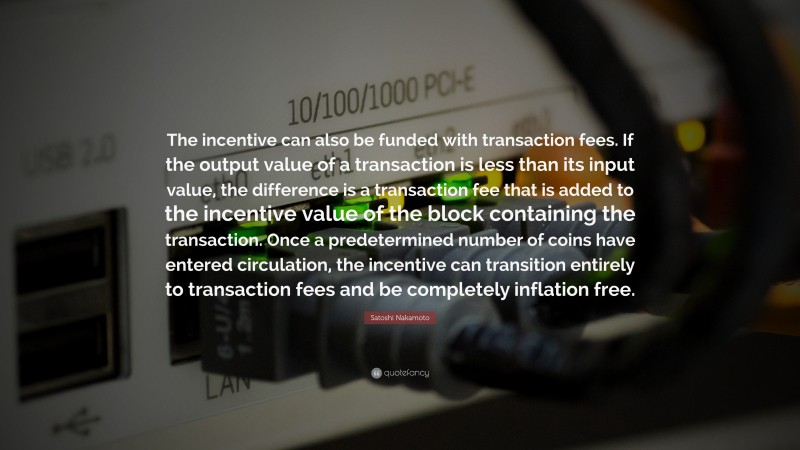 Satoshi Nakamoto Quote: “The incentive can also be funded with transaction fees. If the output value of a transaction is less than its input value, the difference is a transaction fee that is added to the incentive value of the block containing the transaction. Once a predetermined number of coins have entered circulation, the incentive can transition entirely to transaction fees and be completely inflation free.”