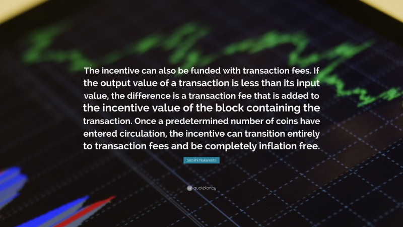 Satoshi Nakamoto Quote: “The incentive can also be funded with transaction fees. If the output value of a transaction is less than its input value, the difference is a transaction fee that is added to the incentive value of the block containing the transaction. Once a predetermined number of coins have entered circulation, the incentive can transition entirely to transaction fees and be completely inflation free.”