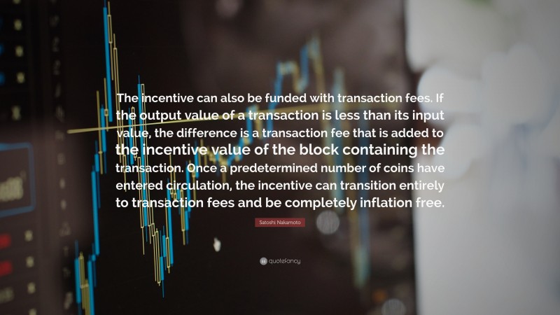 Satoshi Nakamoto Quote: “The incentive can also be funded with transaction fees. If the output value of a transaction is less than its input value, the difference is a transaction fee that is added to the incentive value of the block containing the transaction. Once a predetermined number of coins have entered circulation, the incentive can transition entirely to transaction fees and be completely inflation free.”