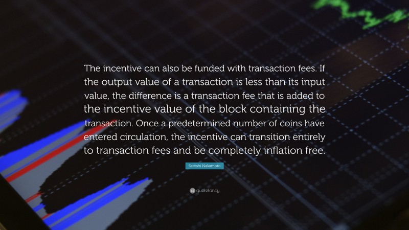 Satoshi Nakamoto Quote: “The incentive can also be funded with transaction fees. If the output value of a transaction is less than its input value, the difference is a transaction fee that is added to the incentive value of the block containing the transaction. Once a predetermined number of coins have entered circulation, the incentive can transition entirely to transaction fees and be completely inflation free.”