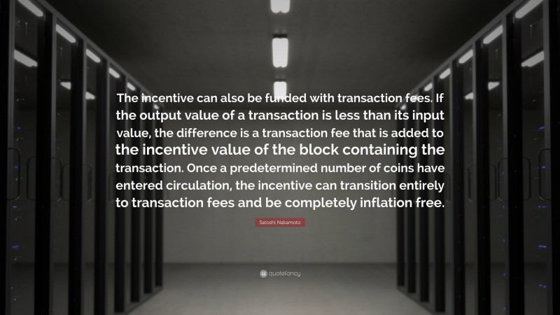 Satoshi Nakamoto Quote: “The incentive can also be funded with transaction fees. If the output value of a transaction is less than its input value, the difference is a transaction fee that is added to the incentive value of the block containing the transaction. Once a predetermined number of coins have entered circulation, the incentive can transition entirely to transaction fees and be completely inflation free.”