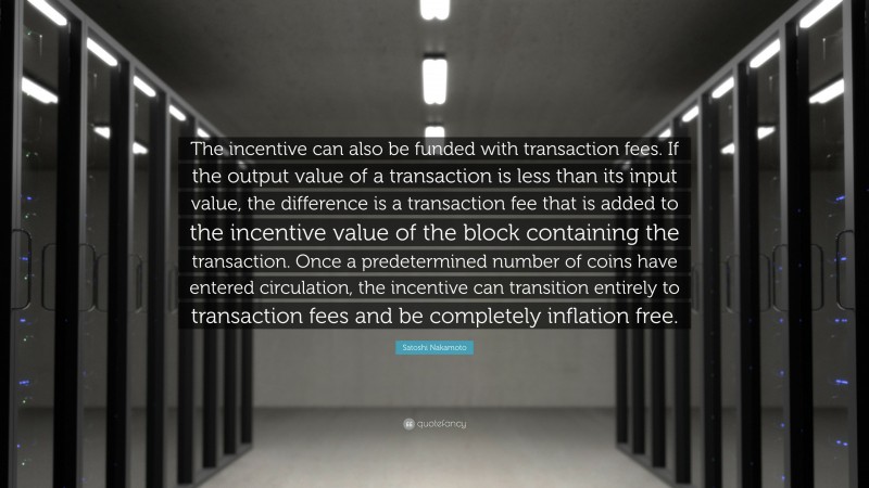 Satoshi Nakamoto Quote: “The incentive can also be funded with transaction fees. If the output value of a transaction is less than its input value, the difference is a transaction fee that is added to the incentive value of the block containing the transaction. Once a predetermined number of coins have entered circulation, the incentive can transition entirely to transaction fees and be completely inflation free.”