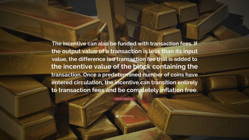 Satoshi Nakamoto Quote: “The incentive can also be funded with transaction fees. If the output value of a transaction is less than its input value, the difference is a transaction fee that is added to the incentive value of the block containing the transaction. Once a predetermined number of coins have entered circulation, the incentive can transition entirely to transaction fees and be completely inflation free.”