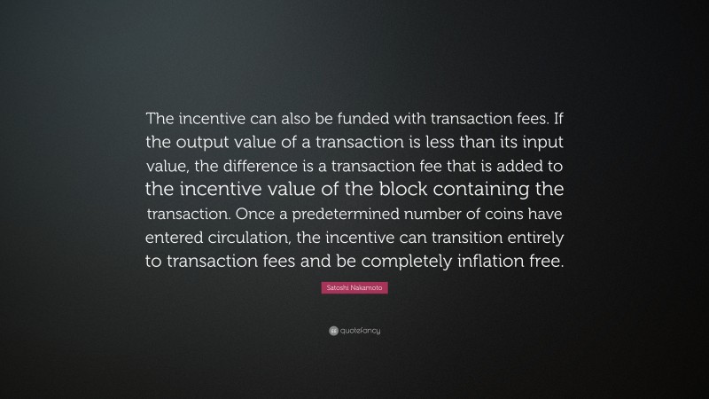 Satoshi Nakamoto Quote: “The incentive can also be funded with transaction fees. If the output value of a transaction is less than its input value, the difference is a transaction fee that is added to the incentive value of the block containing the transaction. Once a predetermined number of coins have entered circulation, the incentive can transition entirely to transaction fees and be completely inflation free.”