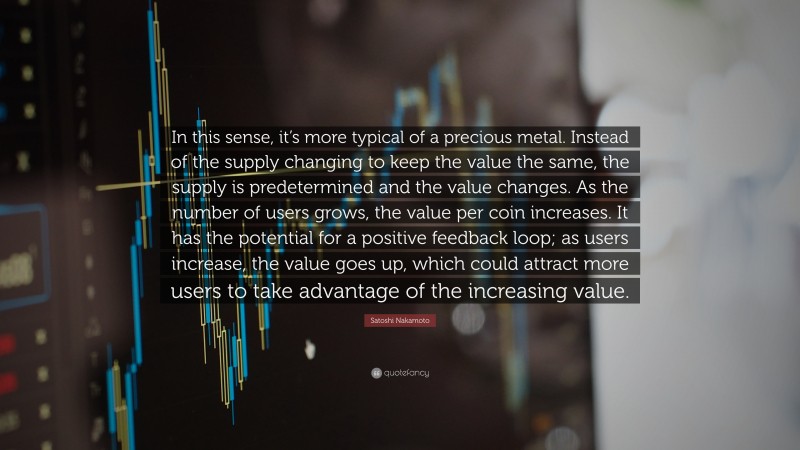 Satoshi Nakamoto Quote: “In this sense, it’s more typical of a precious metal. Instead of the supply changing to keep the value the same, the supply is predetermined and the value changes. As the number of users grows, the value per coin increases. It has the potential for a positive feedback loop; as users increase, the value goes up, which could attract more users to take advantage of the increasing value.”