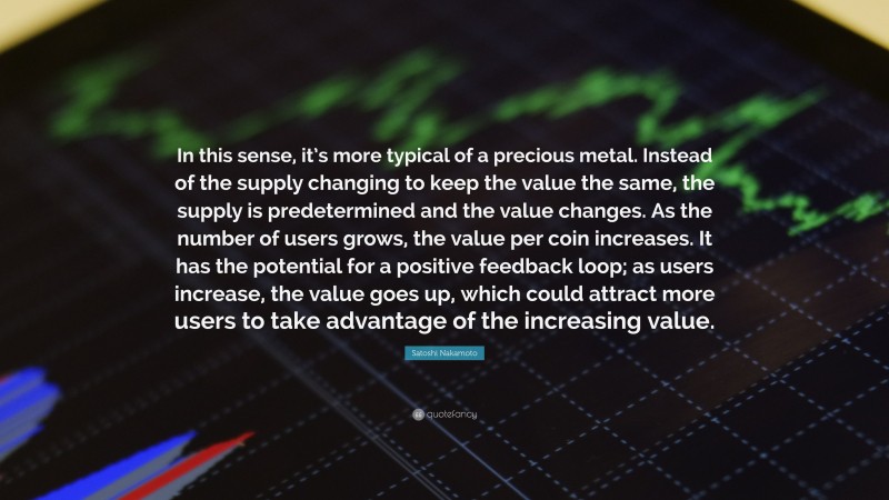Satoshi Nakamoto Quote: “In this sense, it’s more typical of a precious metal. Instead of the supply changing to keep the value the same, the supply is predetermined and the value changes. As the number of users grows, the value per coin increases. It has the potential for a positive feedback loop; as users increase, the value goes up, which could attract more users to take advantage of the increasing value.”
