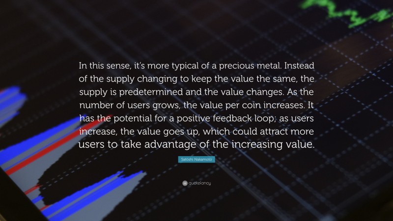 Satoshi Nakamoto Quote: “In this sense, it’s more typical of a precious metal. Instead of the supply changing to keep the value the same, the supply is predetermined and the value changes. As the number of users grows, the value per coin increases. It has the potential for a positive feedback loop; as users increase, the value goes up, which could attract more users to take advantage of the increasing value.”