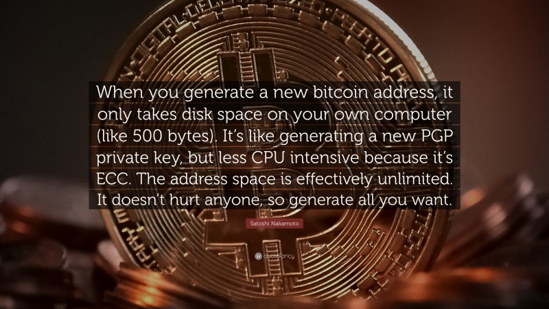 Satoshi Nakamoto Quote: “When you generate a new bitcoin address, it only takes disk space on your own computer (like 500 bytes). It’s like generating a new PGP private key, but less CPU intensive because it’s ECC. The address space is effectively unlimited. It doesn’t hurt anyone, so generate all you want.”