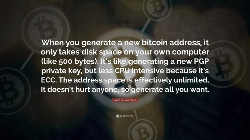 Satoshi Nakamoto Quote: “When you generate a new bitcoin address, it only takes disk space on your own computer (like 500 bytes). It’s like generating a new PGP private key, but less CPU intensive because it’s ECC. The address space is effectively unlimited. It doesn’t hurt anyone, so generate all you want.”