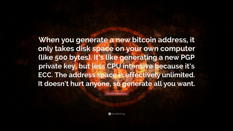 Satoshi Nakamoto Quote: “When you generate a new bitcoin address, it only takes disk space on your own computer (like 500 bytes). It’s like generating a new PGP private key, but less CPU intensive because it’s ECC. The address space is effectively unlimited. It doesn’t hurt anyone, so generate all you want.”