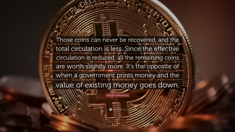 Satoshi Nakamoto Quote: “Those coins can never be recovered, and the total circulation is less. Since the effective circulation is reduced, all the remaining coins are worth slightly more. It’s the opposite of when a government prints money and the value of existing money goes down.”