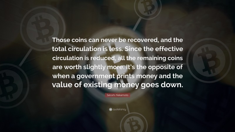 Satoshi Nakamoto Quote: “Those coins can never be recovered, and the total circulation is less. Since the effective circulation is reduced, all the remaining coins are worth slightly more. It’s the opposite of when a government prints money and the value of existing money goes down.”