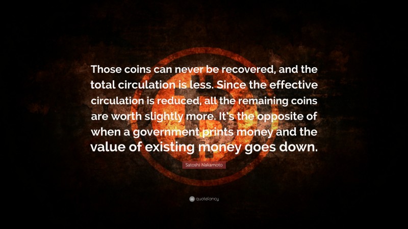 Satoshi Nakamoto Quote: “Those coins can never be recovered, and the total circulation is less. Since the effective circulation is reduced, all the remaining coins are worth slightly more. It’s the opposite of when a government prints money and the value of existing money goes down.”