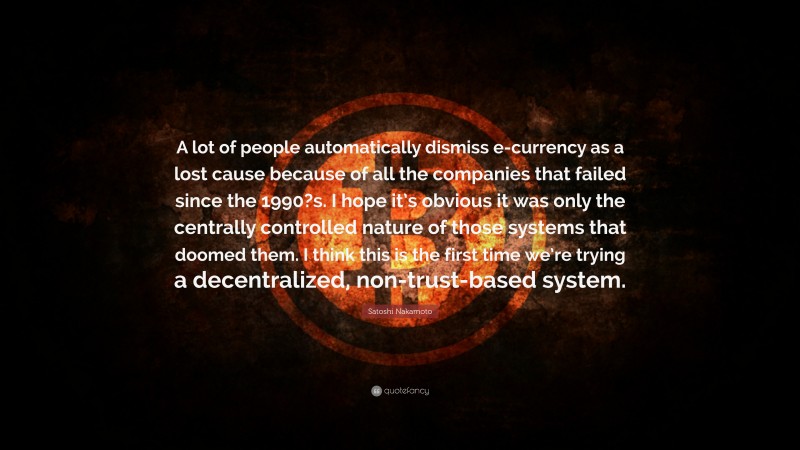 Satoshi Nakamoto Quote: “A lot of people automatically dismiss e-currency as a lost cause because of all the companies that failed since the 1990?s. I hope it’s obvious it was only the centrally controlled nature of those systems that doomed them. I think this is the first time we’re trying a decentralized, non-trust-based system.”