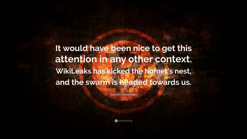 Satoshi Nakamoto Quote: “It would have been nice to get this attention in any other context. WikiLeaks has kicked the hornet’s nest, and the swarm is headed towards us.”