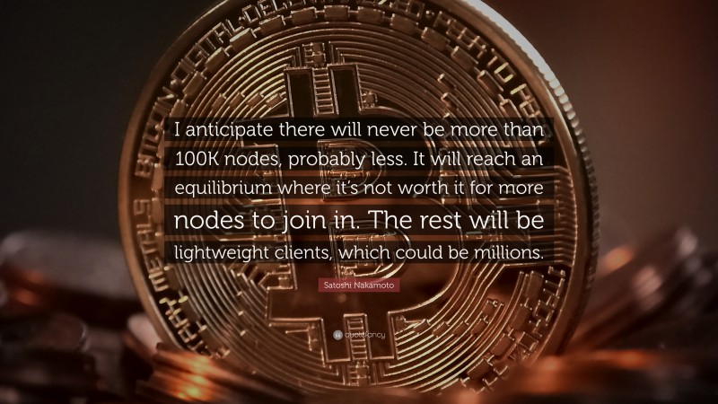 Satoshi Nakamoto Quote: “I anticipate there will never be more than 100K nodes, probably less. It will reach an equilibrium where it’s not worth it for more nodes to join in. The rest will be lightweight clients, which could be millions.”