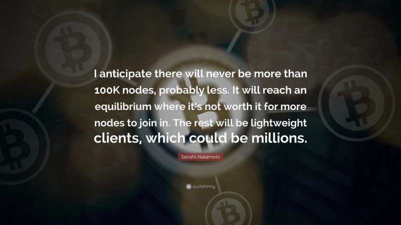 Satoshi Nakamoto Quote: “I anticipate there will never be more than 100K nodes, probably less. It will reach an equilibrium where it’s not worth it for more nodes to join in. The rest will be lightweight clients, which could be millions.”