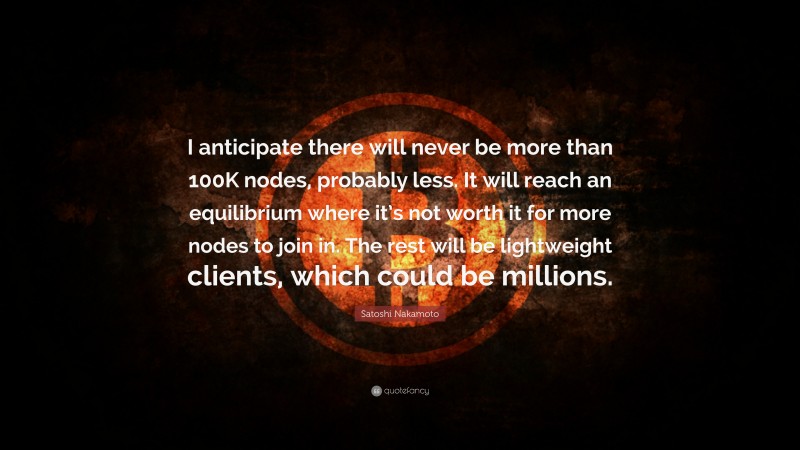 Satoshi Nakamoto Quote: “I anticipate there will never be more than 100K nodes, probably less. It will reach an equilibrium where it’s not worth it for more nodes to join in. The rest will be lightweight clients, which could be millions.”
