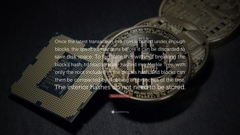 Satoshi Nakamoto Quote: “Once the latest transaction in a coin is buried under enough blocks, the spent transactions before it can be discarded to save disk space. To facilitate this without breaking the block’s hash, transactions are hashed in a Merkle Tree, with only the root included in the block’s hash. Old blocks can then be compacted by stubbing off branches of the tree. The interior hashes do not need to be stored.”