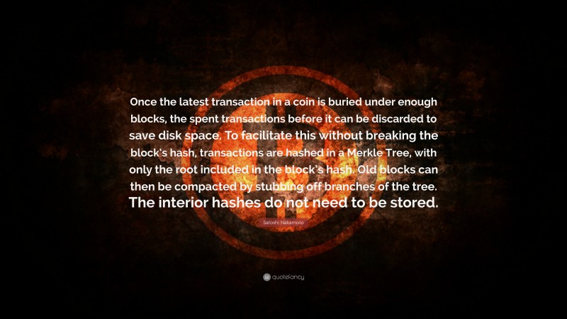 Satoshi Nakamoto Quote: “Once the latest transaction in a coin is buried under enough blocks, the spent transactions before it can be discarded to save disk space. To facilitate this without breaking the block’s hash, transactions are hashed in a Merkle Tree, with only the root included in the block’s hash. Old blocks can then be compacted by stubbing off branches of the tree. The interior hashes do not need to be stored.”