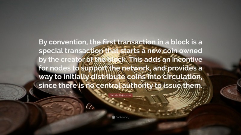 Satoshi Nakamoto Quote: “By convention, the first transaction in a block is a special transaction that starts a new coin owned by the creator of the block. This adds an incentive for nodes to support the network, and provides a way to initially distribute coins into circulation, since there is no central authority to issue them.”