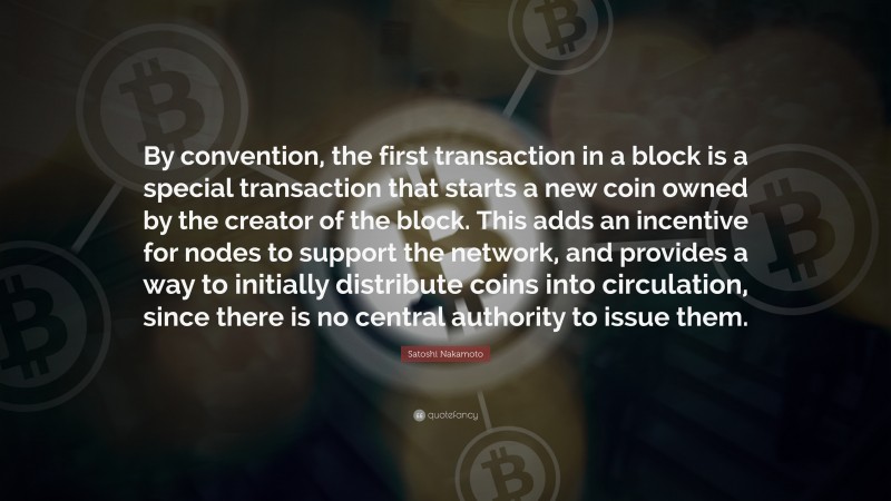 Satoshi Nakamoto Quote: “By convention, the first transaction in a block is a special transaction that starts a new coin owned by the creator of the block. This adds an incentive for nodes to support the network, and provides a way to initially distribute coins into circulation, since there is no central authority to issue them.”