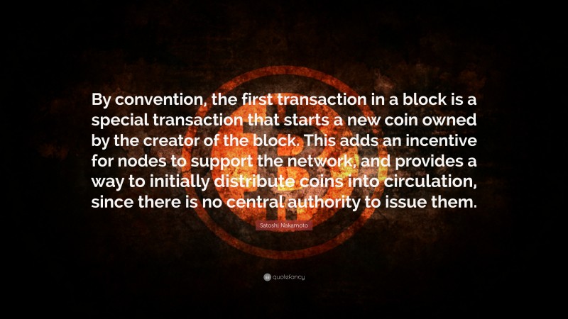 Satoshi Nakamoto Quote: “By convention, the first transaction in a block is a special transaction that starts a new coin owned by the creator of the block. This adds an incentive for nodes to support the network, and provides a way to initially distribute coins into circulation, since there is no central authority to issue them.”