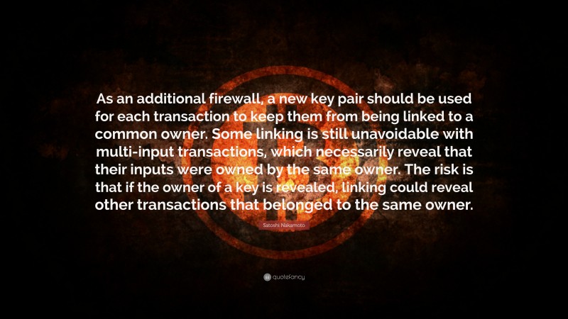 Satoshi Nakamoto Quote: “As an additional firewall, a new key pair should be used for each transaction to keep them from being linked to a common owner. Some linking is still unavoidable with multi-input transactions, which necessarily reveal that their inputs were owned by the same owner. The risk is that if the owner of a key is revealed, linking could reveal other transactions that belonged to the same owner.”