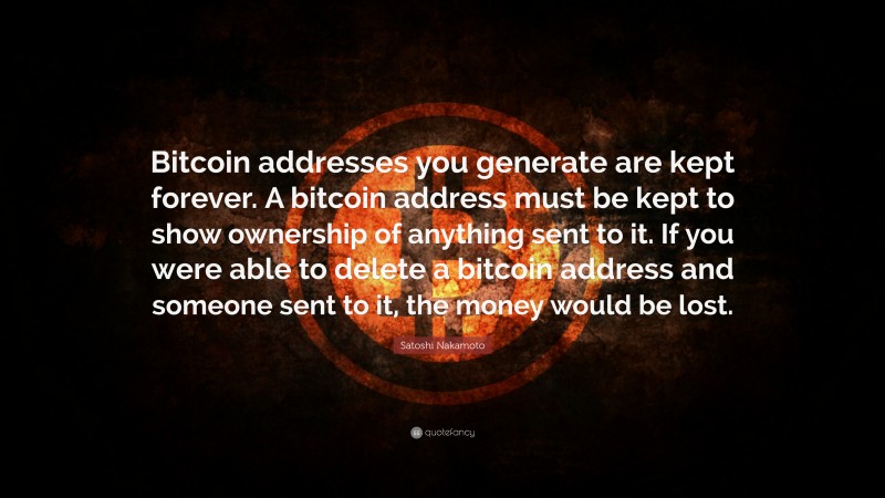 Satoshi Nakamoto Quote: “Bitcoin addresses you generate are kept forever. A bitcoin address must be kept to show ownership of anything sent to it. If you were able to delete a bitcoin address and someone sent to it, the money would be lost.”