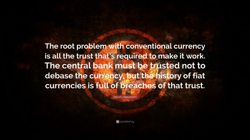 Satoshi Nakamoto Quote: “The root problem with conventional currency is all the trust that’s required to make it work. The central bank must be trusted not to debase the currency, but the history of fiat currencies is full of breaches of that trust.”