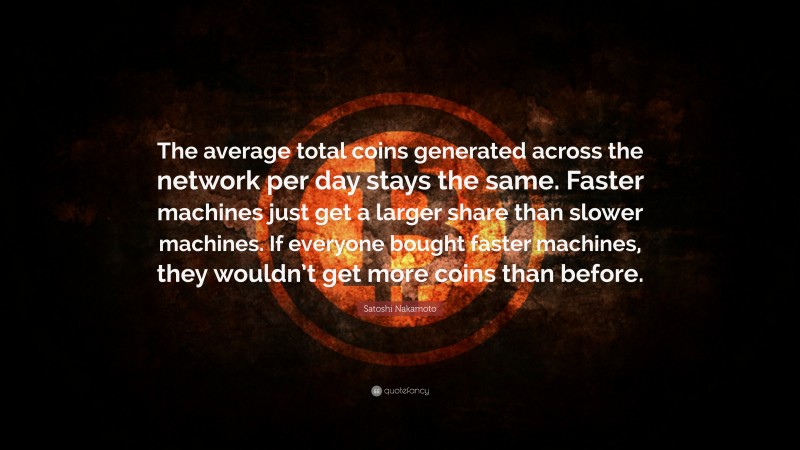 Satoshi Nakamoto Quote: “The average total coins generated across the network per day stays the same. Faster machines just get a larger share than slower machines. If everyone bought faster machines, they wouldn’t get more coins than before.”