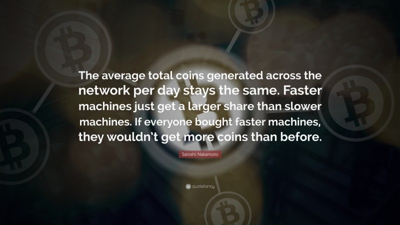 Satoshi Nakamoto Quote: “The average total coins generated across the network per day stays the same. Faster machines just get a larger share than slower machines. If everyone bought faster machines, they wouldn’t get more coins than before.”