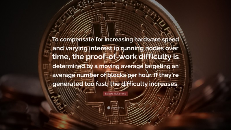 Satoshi Nakamoto Quote: “To compensate for increasing hardware speed and varying interest in running nodes over time, the proof-of-work difficulty is determined by a moving average targeting an average number of blocks per hour. If they’re generated too fast, the difficulty increases.”